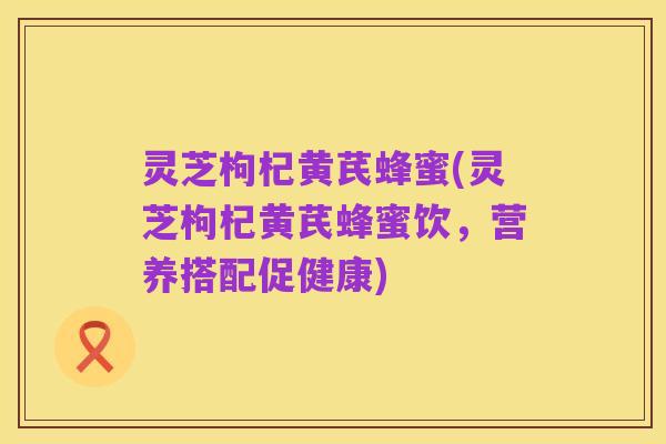 灵芝枸杞黄芪蜂蜜(灵芝枸杞黄芪蜂蜜饮，营养搭配促健康)