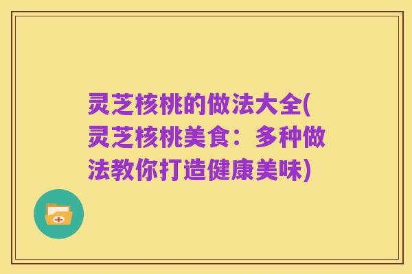 灵芝核桃的做法大全(灵芝核桃美食:多种做法教你打造健康美味)