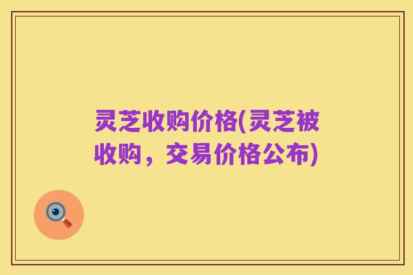 灵芝收购价格(灵芝被收购,交易价格公布)