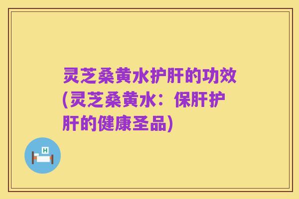 灵芝桑黄水护肝的功效(灵芝桑黄水:保肝护肝的健康圣品)
