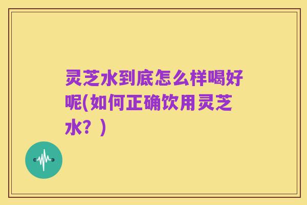 灵芝水到底怎么样喝好呢(如何正确饮用灵芝水?)