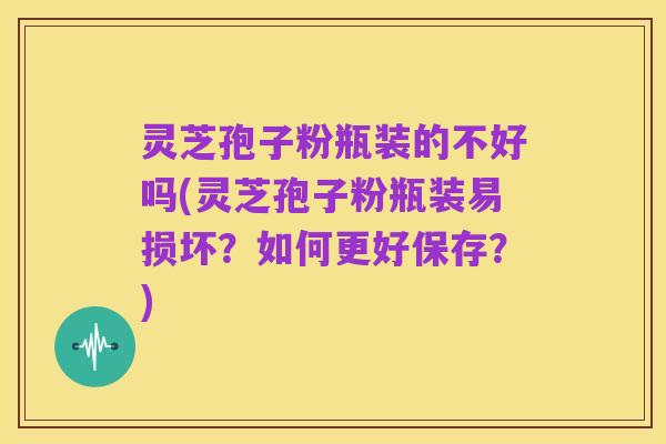 灵芝孢子粉瓶装的不好吗(灵芝孢子粉瓶装易损坏？如何更好保存？)