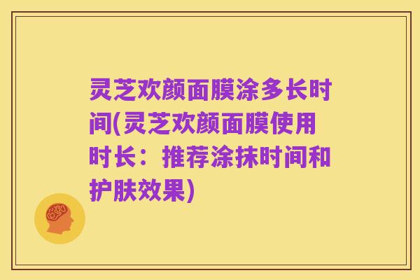 灵芝欢颜面膜涂多长时间(灵芝欢颜面膜使用时长:推荐涂抹时间和护肤效果)