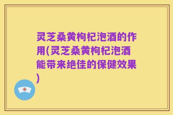 灵芝桑黄枸杞泡酒的作用(灵芝桑黄枸杞泡酒能带来绝佳的保健效果)