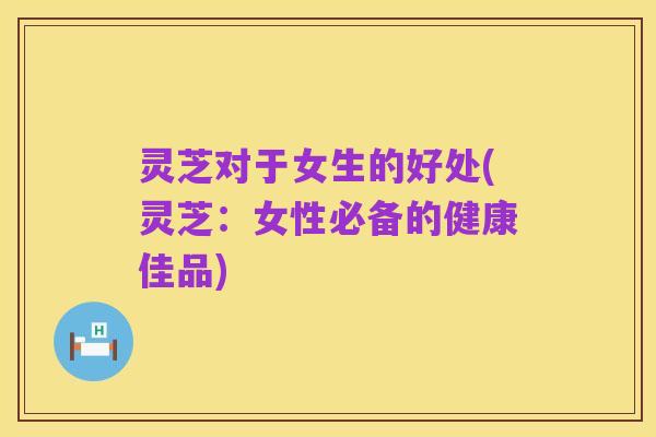 灵芝对于女生的好处(灵芝:女性必备的健康佳品)