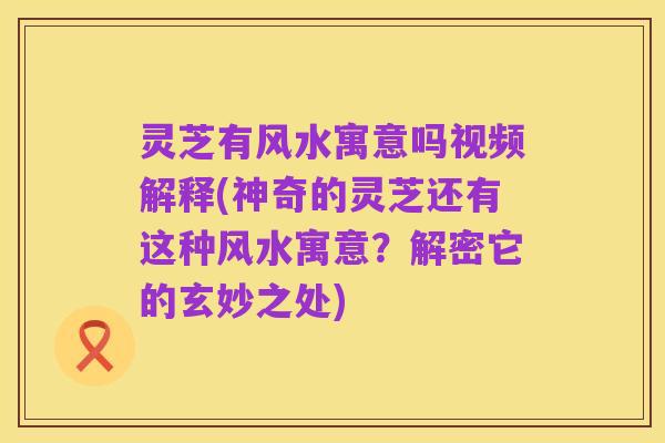 灵芝有风水寓意吗视频解释(神奇的灵芝还有这种风水寓意？解密它的玄妙之处)