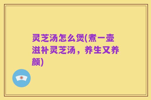 灵芝汤怎么煲(煮一壶滋补灵芝汤,养生又养颜)
