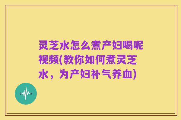 灵芝水怎么煮产妇喝呢视频(教你如何煮灵芝水，为产妇补气养血)