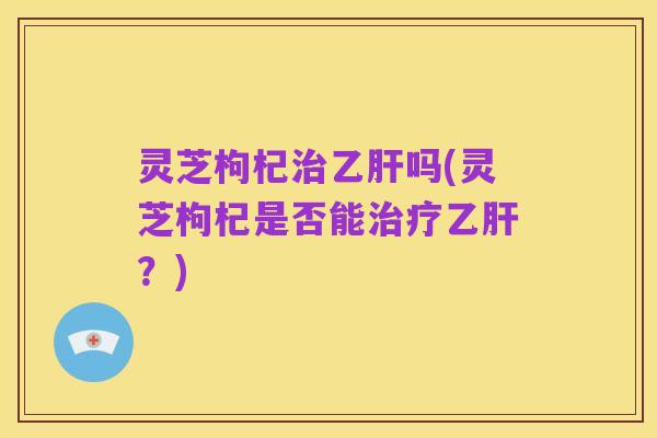灵芝枸杞治乙肝吗(灵芝枸杞是否能治疗乙肝？)