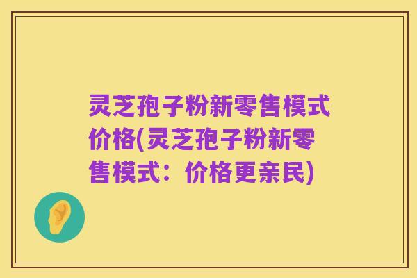 灵芝孢子粉新零售模式价格(灵芝孢子粉新零售模式:价格更亲民)