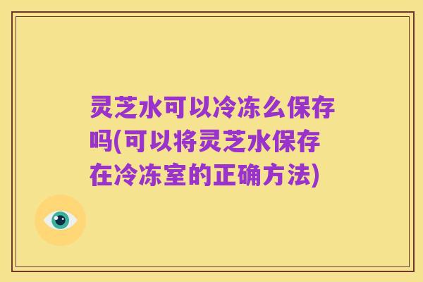 灵芝水可以冷冻么保存吗(可以将灵芝水保存在冷冻室的正确方法)