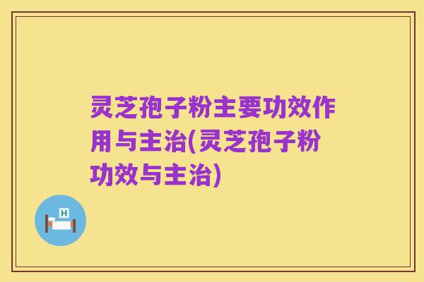 灵芝孢子粉主要功效作用与主治(灵芝孢子粉功效与主治)