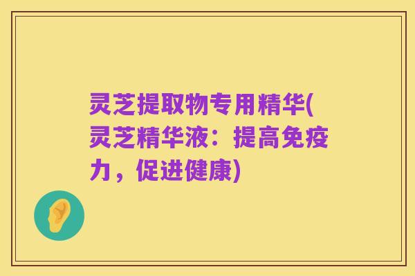 灵芝提取物专用精华(灵芝精华液:提高免疫力,促进健康)