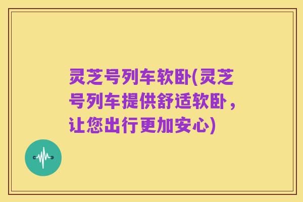 灵芝号列车软卧(灵芝号列车提供舒适软卧,让您出行更加安心)