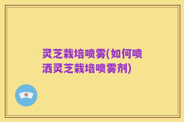 灵芝栽培喷雾(如何喷洒灵芝栽培喷雾剂)