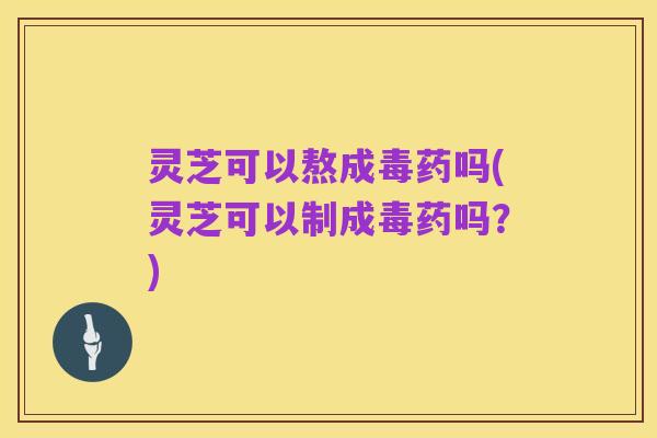 灵芝可以熬成毒药吗(灵芝可以制成毒药吗？)