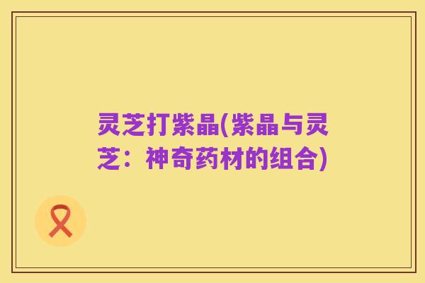 灵芝打紫晶(紫晶与灵芝：神奇药材的组合)