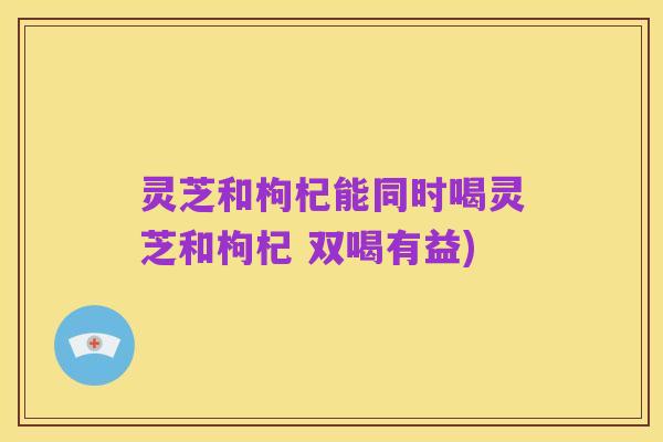 灵芝和枸杞能同时喝灵芝和枸杞 双喝有益)