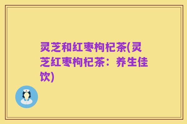 灵芝和红枣枸杞茶(灵芝红枣枸杞茶:养生佳饮)