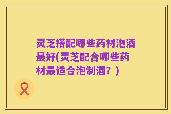 灵芝搭配哪些药材泡酒最好(灵芝配合哪些药材最适合泡制酒?)