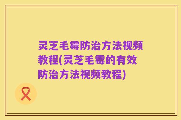 灵芝毛霉防治方法视频教程(灵芝毛霉的有效防治方法视频教程)