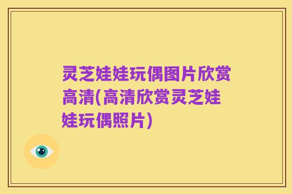 灵芝娃娃玩偶图片欣赏高清(高清欣赏灵芝娃娃玩偶照片)