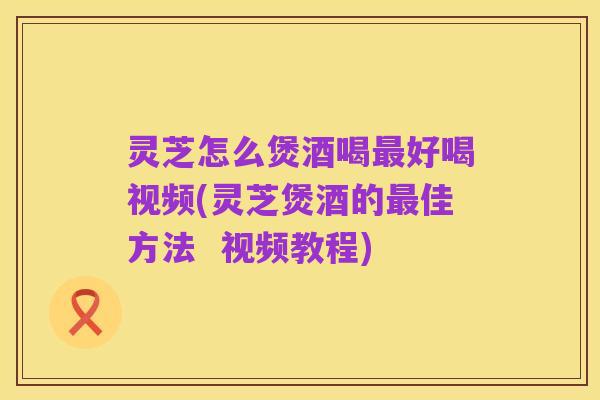灵芝怎么煲酒喝最好喝视频(灵芝煲酒的最佳方法 视频教程)
