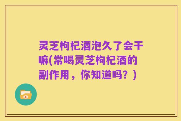 灵芝枸杞酒泡久了会干嘛(常喝灵芝枸杞酒的副作用，你知道吗？)
