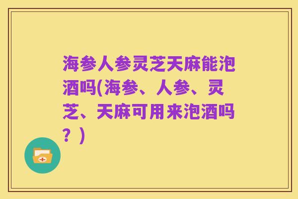 海参人参灵芝天麻能泡酒吗(海参、人参、灵芝、天麻可用来泡酒吗?)
