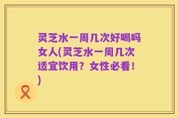 灵芝水一周几次好喝吗女人(灵芝水一周几次适宜饮用?女性必看!)