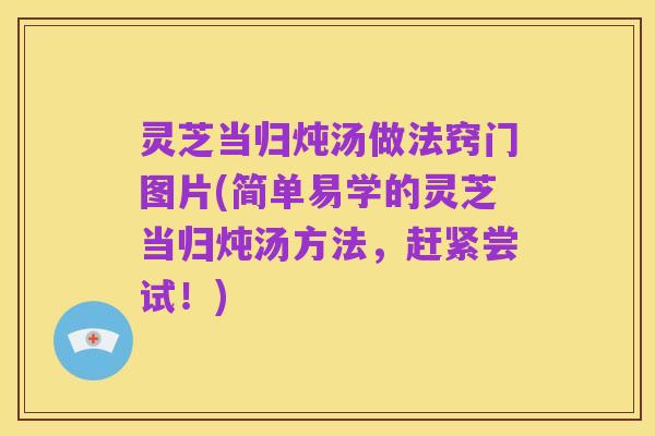 灵芝当归炖汤做法窍门图片(简单易学的灵芝当归炖汤方法,赶紧尝试!)
