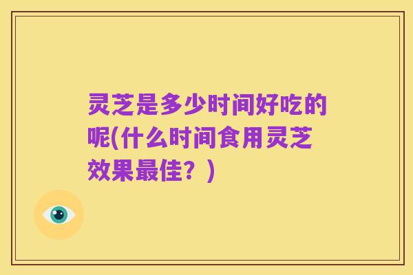 灵芝是多少时间好吃的呢(什么时间食用灵芝效果最佳？)