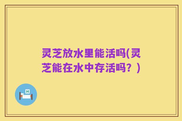 灵芝放水里能活吗(灵芝能在水中存活吗？)