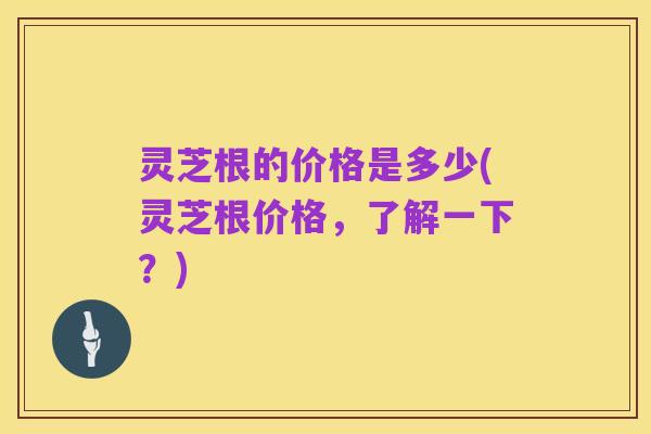 灵芝根的价格是多少(灵芝根价格，了解一下？)