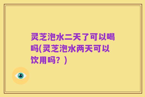 灵芝泡水二天了可以喝吗(灵芝泡水两天可以饮用吗？)