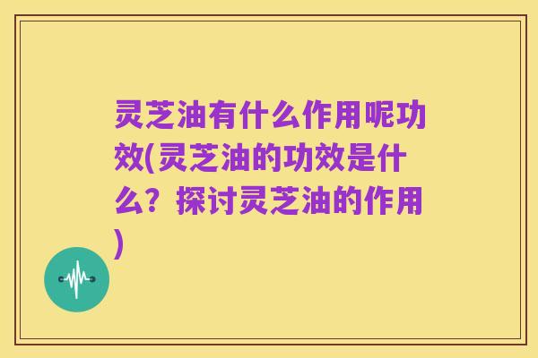 灵芝油有什么作用呢功效(灵芝油的功效是什么？探讨灵芝油的作用)