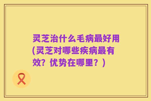 灵芝治什么毛病最好用(灵芝对哪些疾病最有效？优势在哪里？)