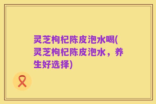 灵芝枸杞陈皮泡水喝(灵芝枸杞陈皮泡水,养生好选择)