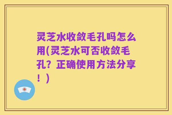 灵芝水收敛毛孔吗怎么用(灵芝水可否收敛毛孔？正确使用方法分享！)