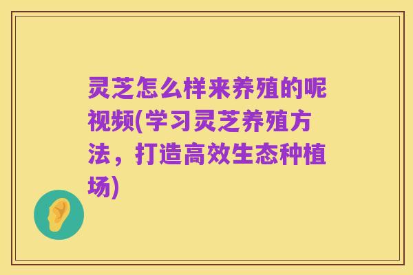 灵芝怎么样来养殖的呢视频(学习灵芝养殖方法,打造高效生态种植场)