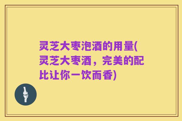 灵芝大枣泡酒的用量(灵芝大枣酒,完美的配比让你一饮而香)