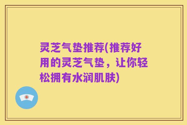 灵芝气垫推荐(推荐好用的灵芝气垫，让你轻松拥有水润肌肤)