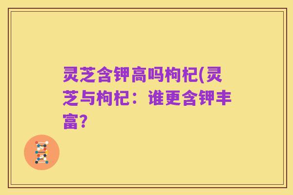 灵芝含钾高吗枸杞(灵芝与枸杞：谁更含钾丰富？