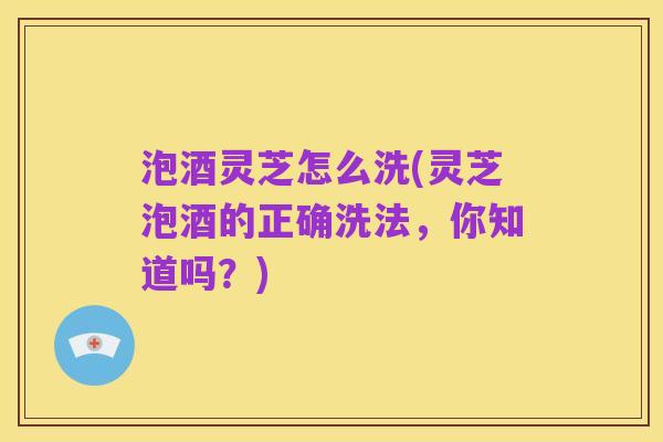 泡酒灵芝怎么洗(灵芝泡酒的正确洗法,你知道吗?)