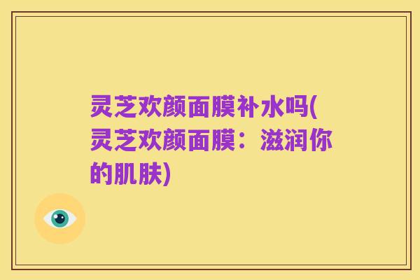 灵芝欢颜面膜补水吗(灵芝欢颜面膜：滋润你的肌肤)
