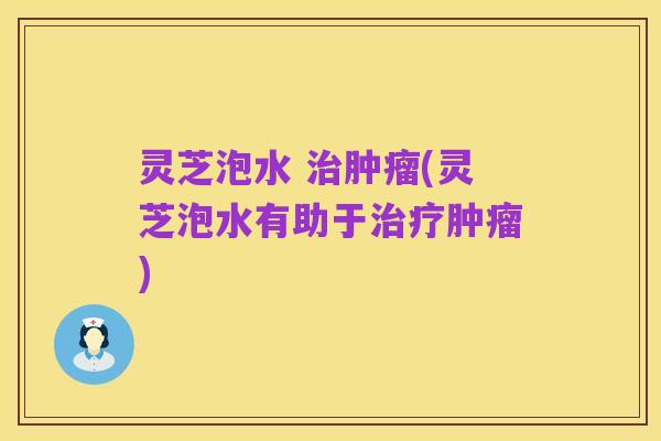 灵芝泡水 治肿瘤(灵芝泡水有助于治疗肿瘤)