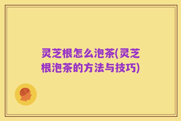 灵芝根怎么泡茶(灵芝根泡茶的方法与技巧)