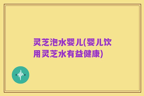 灵芝泡水婴儿(婴儿饮用灵芝水有益健康)