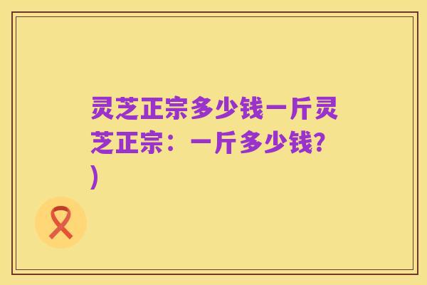 灵芝正宗多少钱一斤灵芝正宗：一斤多少钱？)
