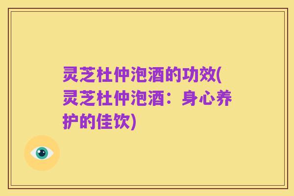 灵芝杜仲泡酒的功效(灵芝杜仲泡酒:身心养护的佳饮)